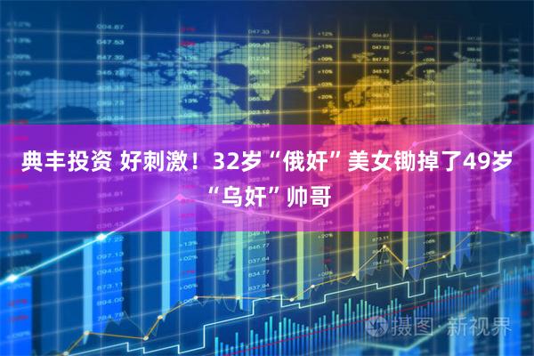 典丰投资 好刺激！32岁“俄奸”美女锄掉了49岁“乌奸”帅哥