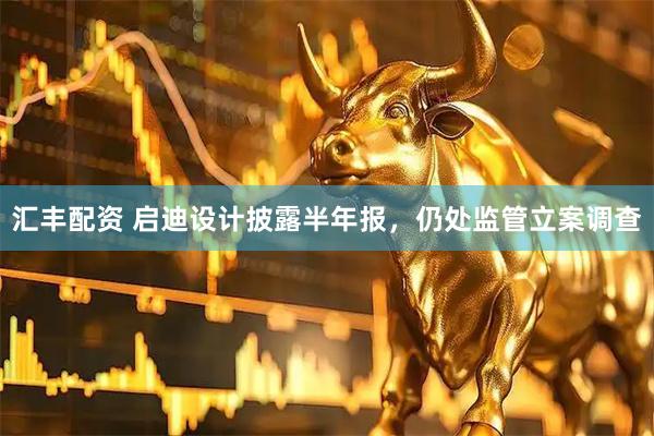 汇丰配资 启迪设计披露半年报，仍处监管立案调查
