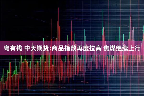 粤有钱 中天期货:商品指数再度拉高 焦煤继续上行