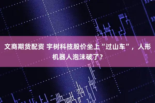 文商期货配资 宇树科技股价坐上“过山车”，人形机器人泡沫破了？