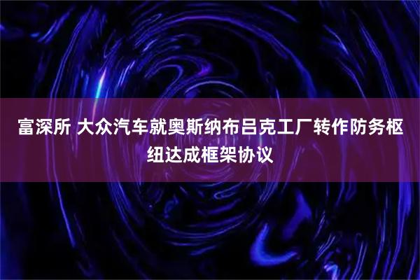 富深所 大众汽车就奥斯纳布吕克工厂转作防务枢纽达成框架协议